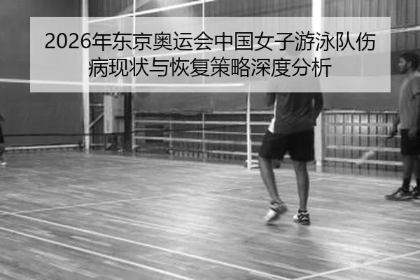 2026年东京奥运会中国女子游泳队伤病现状与恢复策略深度分析